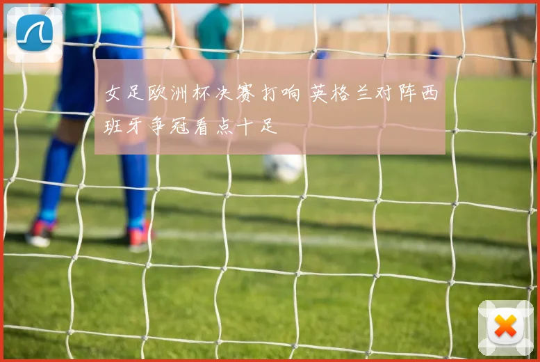女足欧洲杯决赛打响 英格兰对阵西班牙争冠看点十足