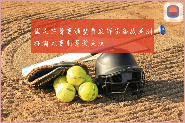 国足热身赛调整首发阵容备战亚洲杯淘汰赛前景受关注