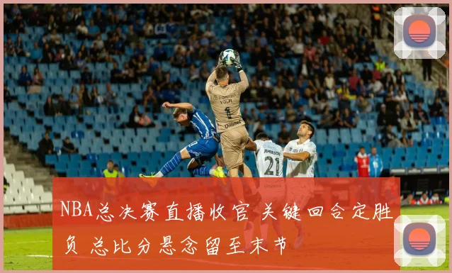 NBA总决赛直播收官 关键回合定胜负 总比分悬念留至末节