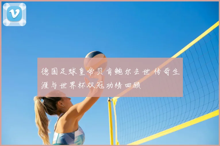 德国足球皇帝贝肯鲍尔去世 传奇生涯与世界杯双冠功绩回顾