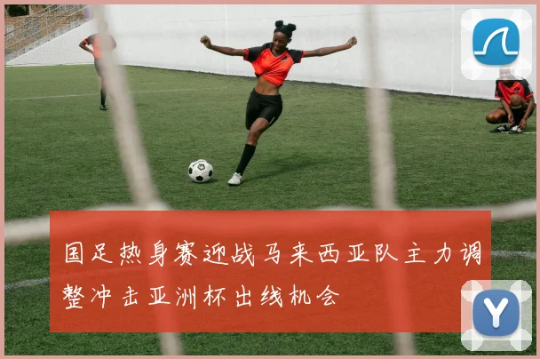 国足热身赛迎战马来西亚队主力调整冲击亚洲杯出线机会