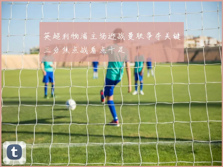 英超利物浦主场迎战曼联争夺关键三分焦点战看点十足