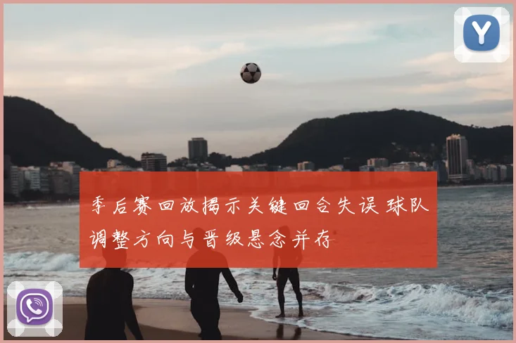季后赛回放揭示关键回合失误 球队调整方向与晋级悬念并存