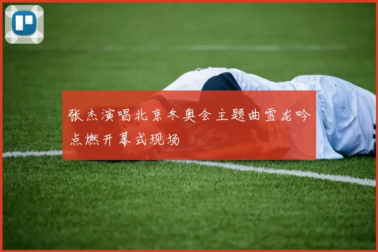 张杰演唱北京冬奥会主题曲雪龙吟点燃开幕式现场
