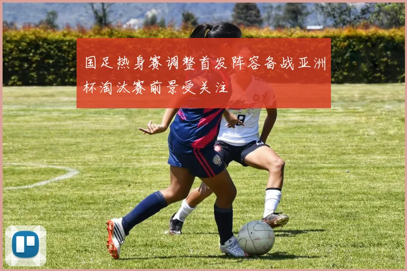 国足热身赛调整首发阵容备战亚洲杯淘汰赛前景受关注