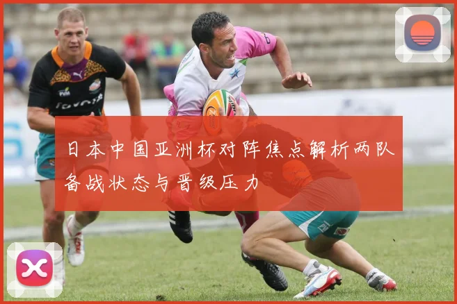 日本中国亚洲杯对阵焦点解析两队备战状态与晋级压力