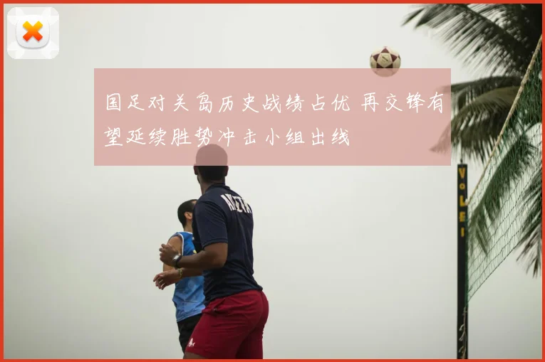 国足对关岛历史战绩占优 再交锋有望延续胜势冲击小组出线
