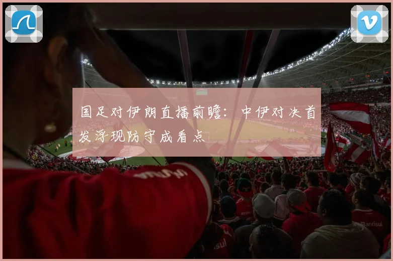 国足对伊朗直播前瞻：中伊对决首发浮现防守成看点