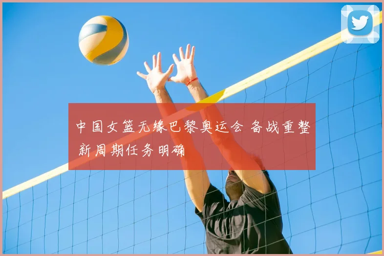 中国女篮无缘巴黎奥运会 备战重整 新周期任务明确