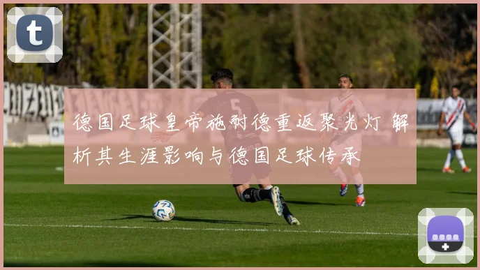 德国足球皇帝施耐德重返聚光灯 解析其生涯影响与德国足球传承