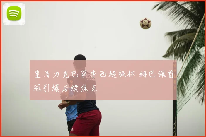 皇马力克巴萨夺西超级杯 姆巴佩首冠引爆后续焦点