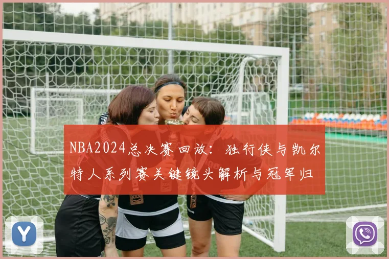 NBA2024总决赛回放：独行侠与凯尔特人系列赛关键镜头解析与冠军归属回顾