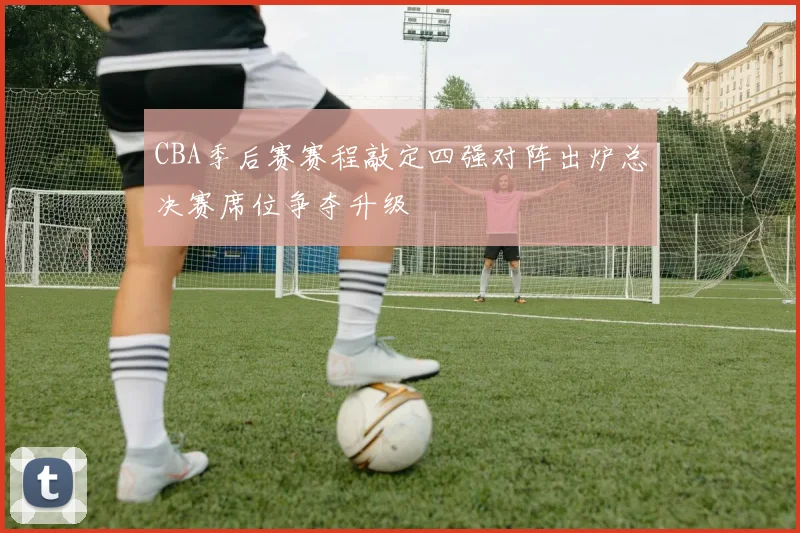 CBA季后赛赛程敲定四强对阵出炉总决赛席位争夺升级