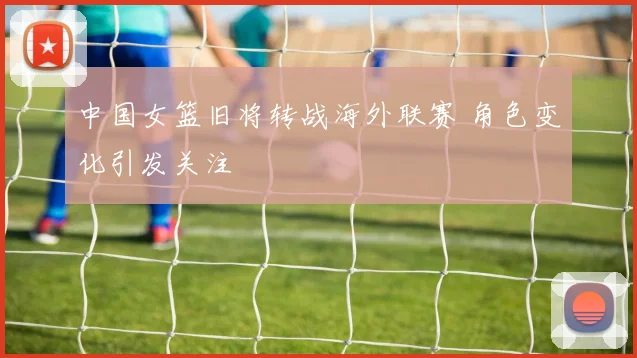 中国女篮旧将转战海外联赛 角色变化引发关注