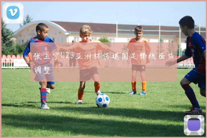 张玉宁U23亚洲杯伤退国足锋线面临调整