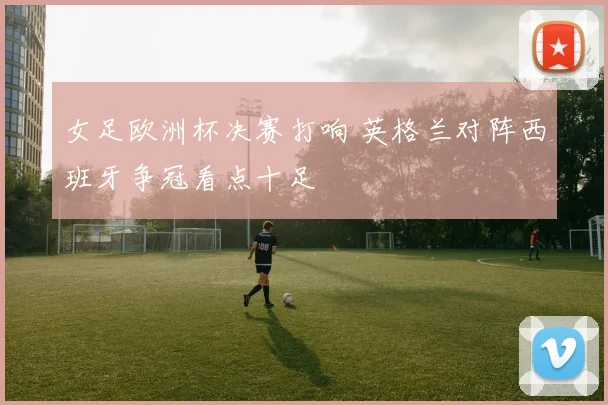 女足欧洲杯决赛打响 英格兰对阵西班牙争冠看点十足