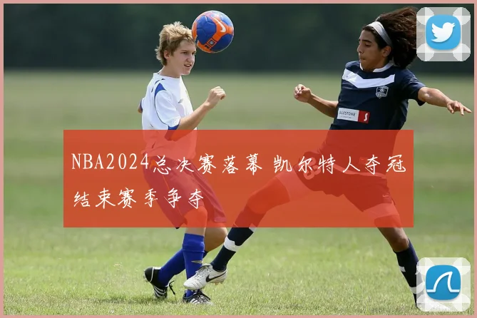 NBA2024总决赛落幕 凯尔特人夺冠结束赛季争夺