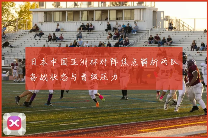 日本中国亚洲杯对阵焦点解析两队备战状态与晋级压力