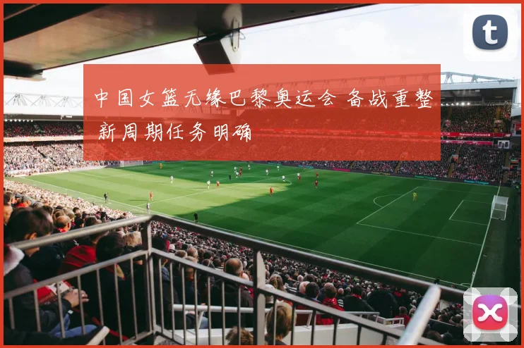 中国女篮无缘巴黎奥运会 备战重整 新周期任务明确