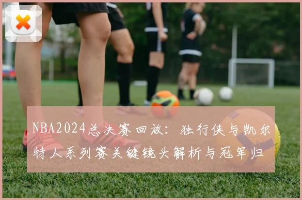 NBA2024总决赛回放：独行侠与凯尔特人系列赛关键镜头解析与冠军归属回顾
