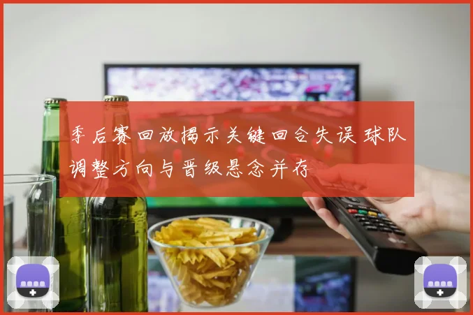 季后赛回放揭示关键回合失误 球队调整方向与晋级悬念并存