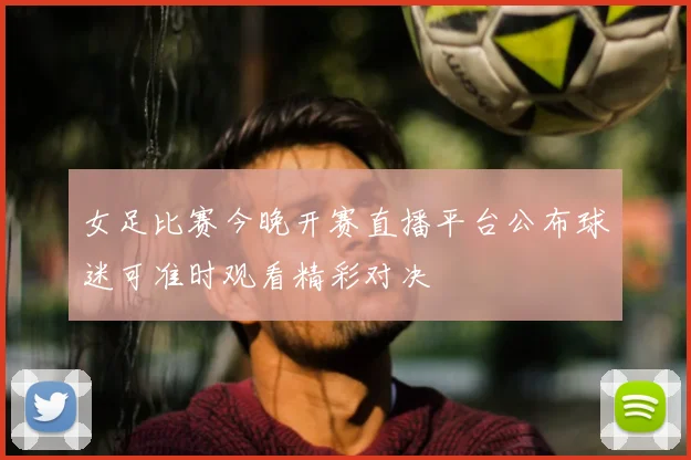 女足比赛今晚开赛直播平台公布球迷可准时观看精彩对决