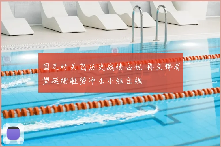 国足对关岛历史战绩占优 再交锋有望延续胜势冲击小组出线