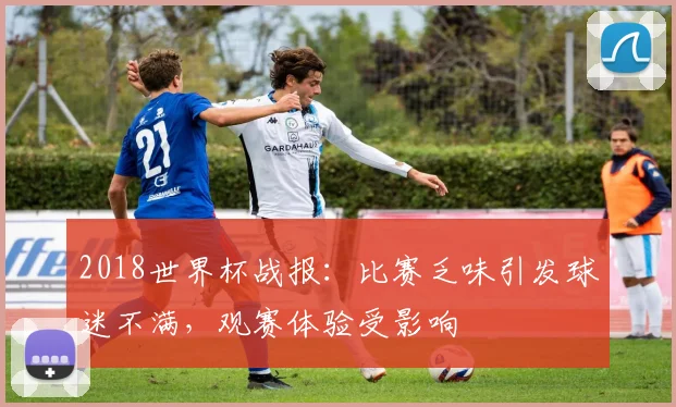 2018世界杯战报：比赛乏味引发球迷不满，观赛体验受影响