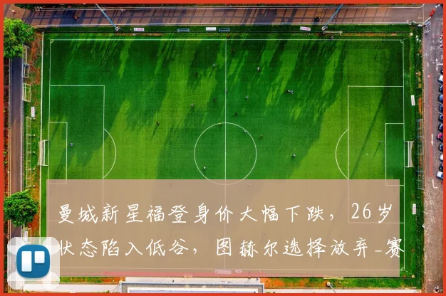 曼城新星福登身价大幅下跌,26岁状态陷入低谷,图赫尔选择放弃_赛季_世界杯_球员