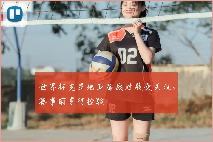 世界杯克罗地亚备战进展受关注，赛事前景待检验